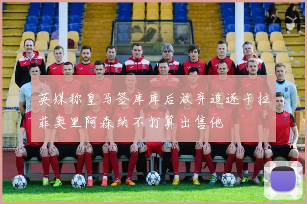 英媒称皇马签库库后放弃追逐卡拉菲奥里阿森纳不打算出售他