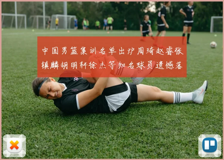 中国男篮集训名单出炉周琦赵睿张镇麟胡明轩徐杰等知名球员遗憾落选