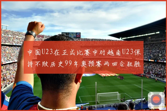 中国U23在正式比赛中对越南U23保持不败历史99年奥预赛两回合狂胜7-0