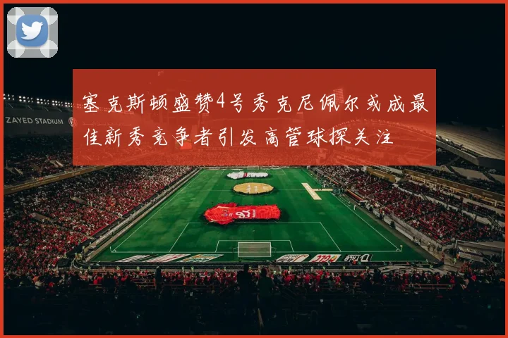 塞克斯顿盛赞4号秀克尼佩尔或成最佳新秀竞争者引发高管球探关注