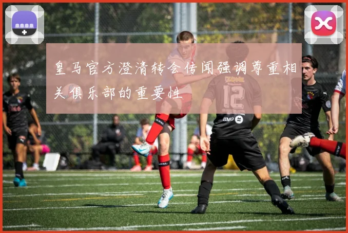 皇马官方澄清转会传闻强调尊重相关俱乐部的重要性