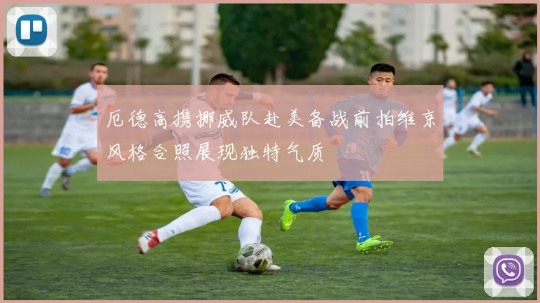 厄德高携挪威队赴美备战前拍维京风格合照展现独特气质