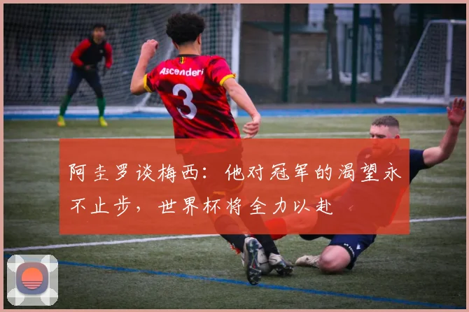 阿圭罗谈梅西：他对冠军的渴望永不止步，世界杯将全力以赴