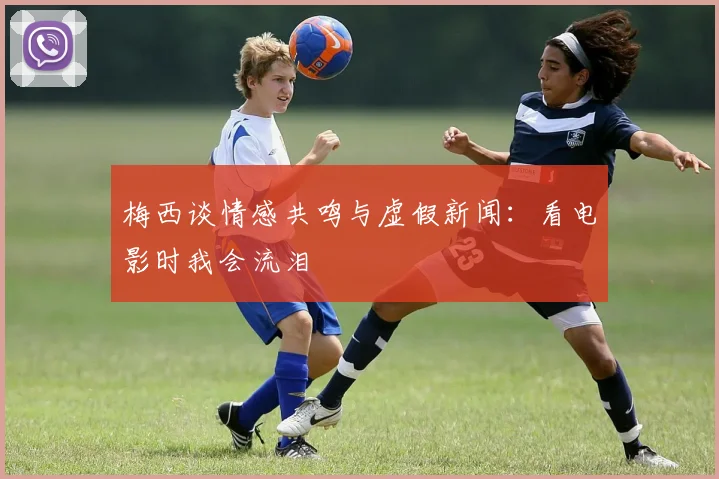梅西谈情感共鸣与虚假新闻：看电影时我会流泪