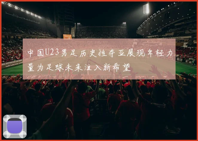 中国U23男足历史性夺亚展现年轻力量为足球未来注入新希望