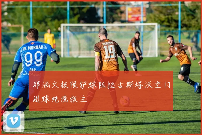 邓涵文极限铲球阻挡古斯塔沃空门进球绝境救主