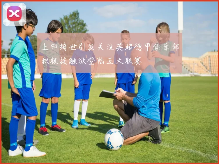 上田绮世引发关注英超德甲俱乐部积极接触欲登陆五大联赛