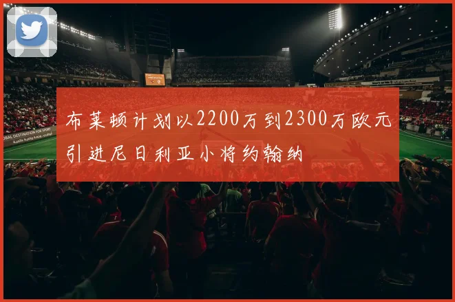 布莱顿计划以2200万到2300万欧元引进尼日利亚小将约翰纳