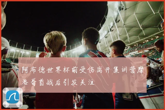 阿布德世界杯前受伤离开集训营摩洛哥首战后引发关注