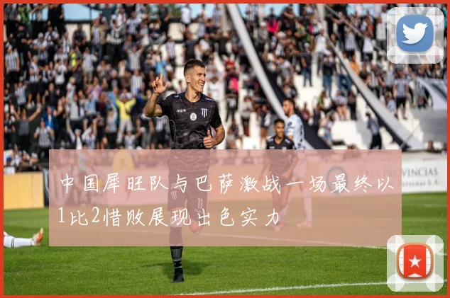 中国犀旺队与巴萨激战一场最终以1比2惜败展现出色实力