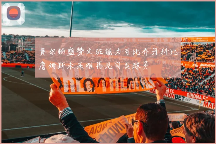 费尔顿盛赞文班能力可比乔丹科比詹姆斯未来难再见同类球员