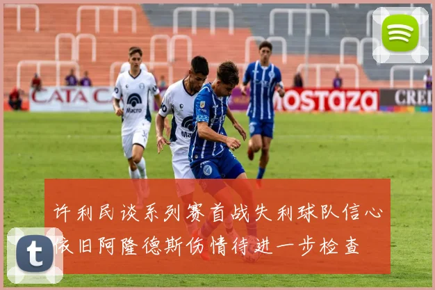 许利民谈系列赛首战失利球队信心依旧阿隆德斯伤情待进一步检查