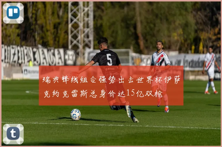 瑞典锋线组合强势出击世界杯伊萨克约克雷斯总身价达15亿双枪