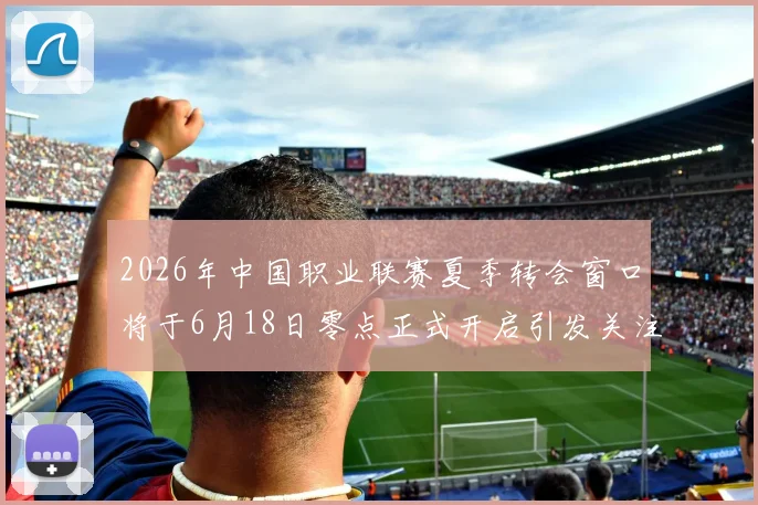 2026年中国职业联赛夏季转会窗口将于6月18日零点正式开启引发关注