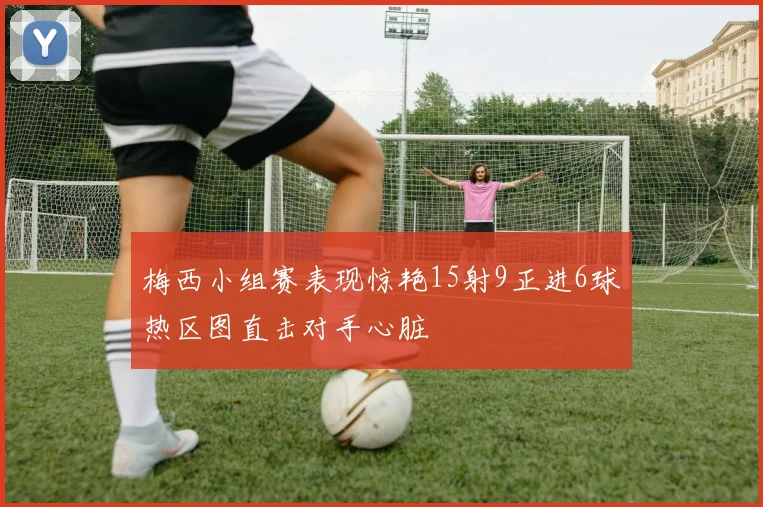 梅西小组赛表现惊艳15射9正进6球热区图直击对手心脏