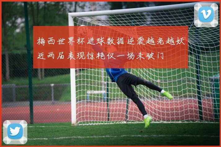 梅西世界杯进球数据逆袭越老越妖近两届表现惊艳仅一场未破门
