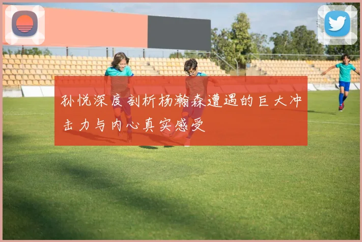 孙悦深度剖析杨瀚森遭遇的巨大冲击力与内心真实感受