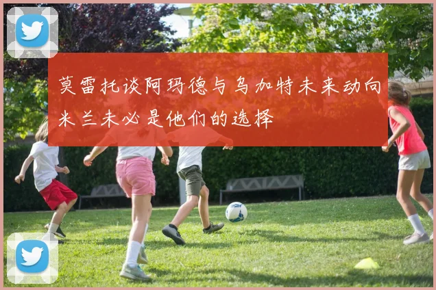 莫雷托谈阿玛德与乌加特未来动向米兰未必是他们的选择